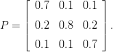      &lfloor; 0.7  0.1  0.1 &rfloor;
     |              |
P =  || 0.2  0.8  0.2 || .
     &lceil;              &rceil;
       0.1  0.1  0.7
